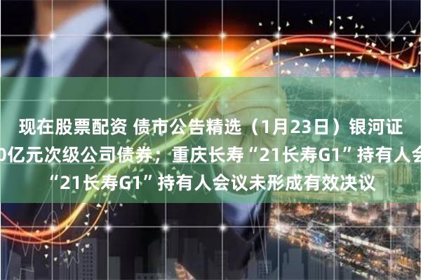 现在股票配资 债市公告精选（1月23日）银河证券获准发行不超200亿元次级公司债券；重庆长寿“21长寿G1”持有人会议未形成有效决议