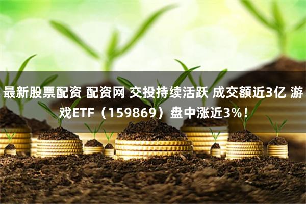 最新股票配资 配资网 交投持续活跃 成交额近3亿 游戏ETF（159869）盘中涨近3%！