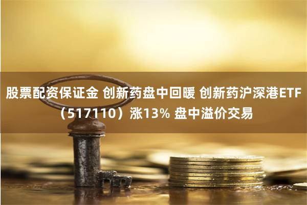 股票配资保证金 创新药盘中回暖 创新药沪深港ETF（517110）涨13% 盘中溢价交易