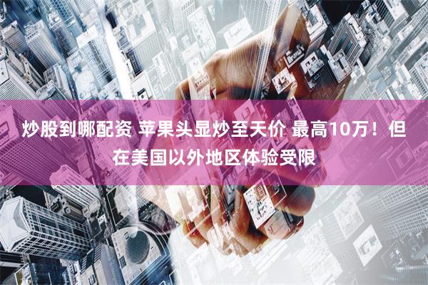 炒股到哪配资 苹果头显炒至天价 最高10万！但在美国以外地区体验受限