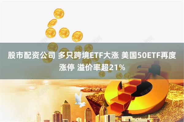 股市配资公司 多只跨境ETF大涨 美国50ETF再度涨停 溢价率超21%