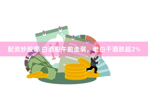 配资炒股哪 白酒股午前走弱，老白干酒跌超2%
