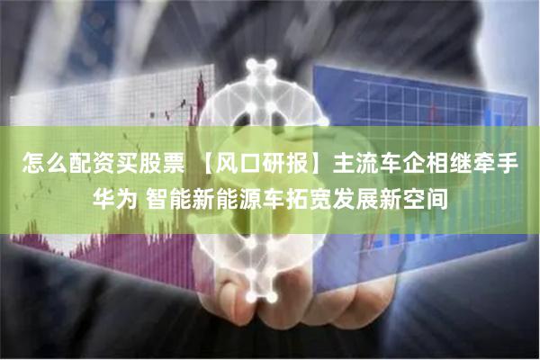 怎么配资买股票 【风口研报】主流车企相继牵手华为 智能新能源车拓宽发展新空间