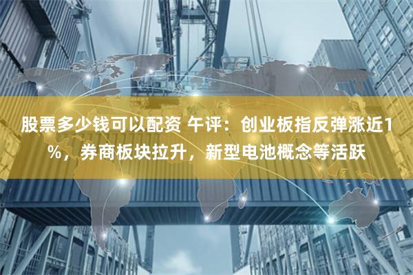 股票多少钱可以配资 午评：创业板指反弹涨近1%，券商板块拉升，新型电池概念等活跃