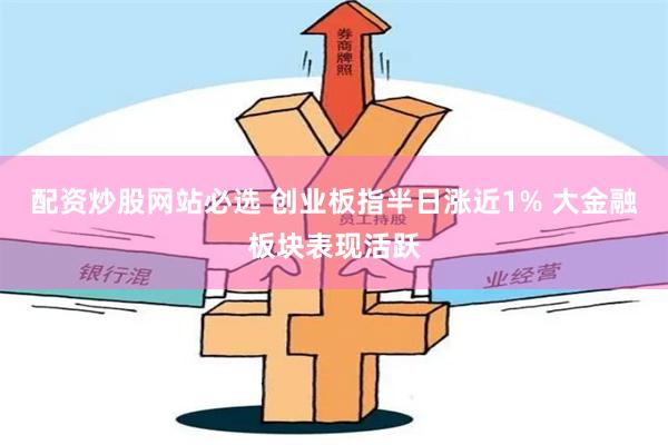 配资炒股网站必选 创业板指半日涨近1% 大金融板块表现活跃