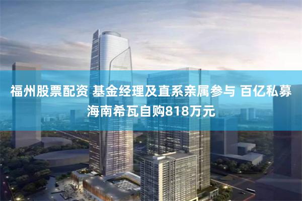 福州股票配资 基金经理及直系亲属参与 百亿私募海南希瓦自购818万元