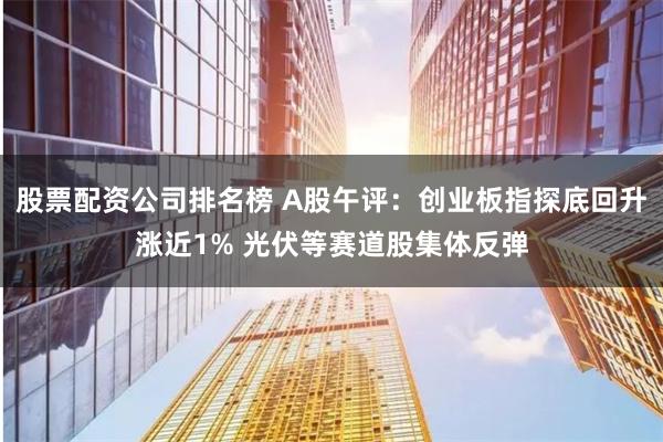 股票配资公司排名榜 A股午评：创业板指探底回升涨近1% 光伏等赛道股集体反弹