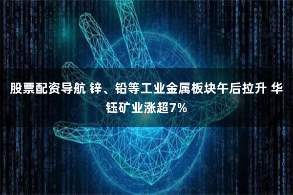 股票配资导航 锌、铅等工业金属板块午后拉升 华钰矿业涨超7%