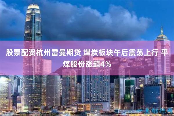 股票配资杭州雷曼期货 煤炭板块午后震荡上行 平煤股份涨超4%