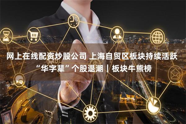 网上在线配资炒股公司 上海自贸区板块持续活跃 “华字辈”个股退潮｜板块牛熊榜