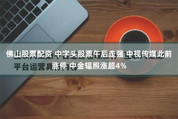 佛山股票配资 中字头股票午后走强 中视传媒此前涨停 中金辐照涨超4%