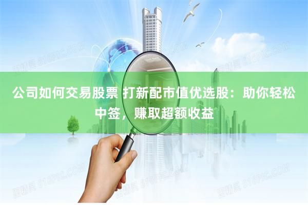 公司如何交易股票 打新配市值优选股：助你轻松中签，赚取超额收益
