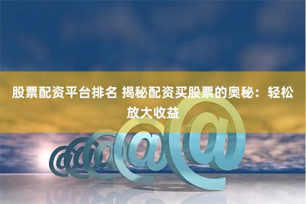 股票配资平台排名 揭秘配资买股票的奥秘：轻松放大收益