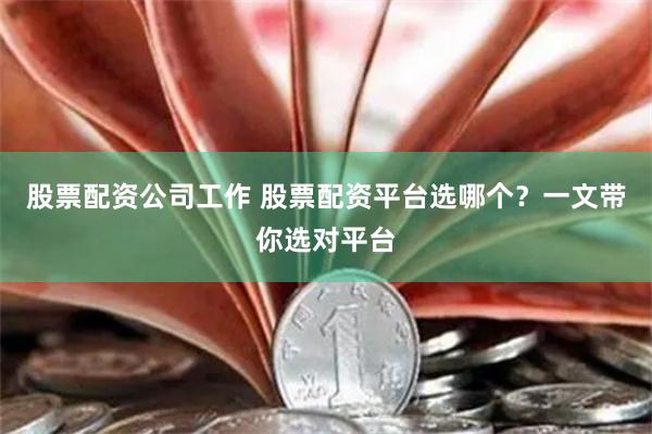 股票配资公司工作 股票配资平台选哪个？一文带你选对平台