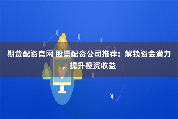 期货配资官网 股票配资公司推荐：解锁资金潜力，提升投资收益