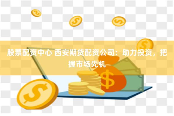 股票配资中心 西安期货配资公司：助力投资，把握市场先机