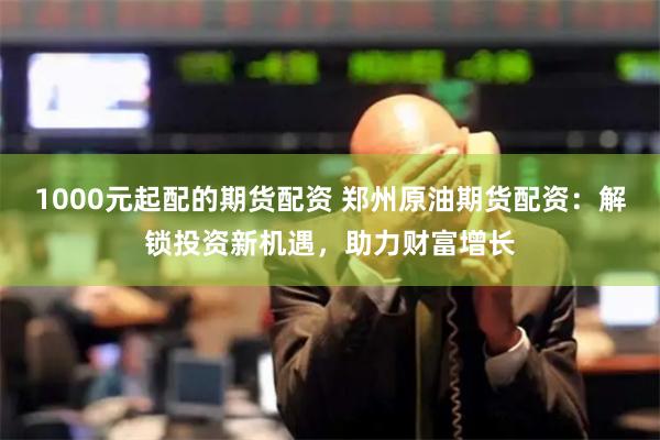 1000元起配的期货配资 郑州原油期货配资：解锁投资新机遇，助力财富增长