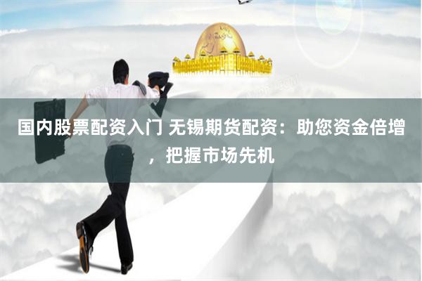 国内股票配资入门 无锡期货配资：助您资金倍增，把握市场先机