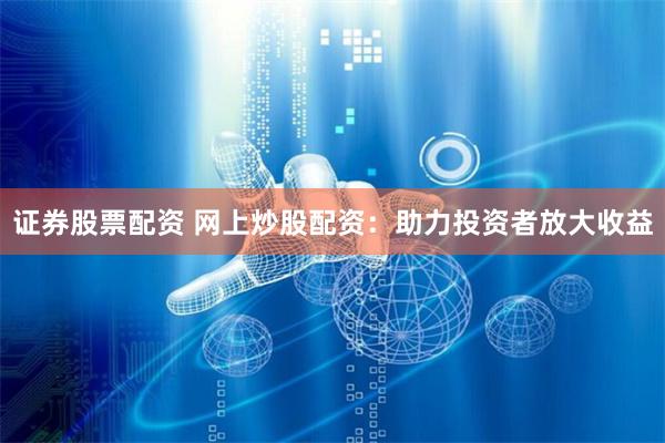 证券股票配资 网上炒股配资：助力投资者放大收益