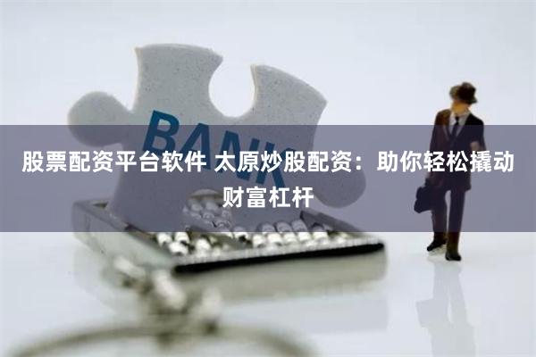 股票配资平台软件 太原炒股配资：助你轻松撬动财富杠杆