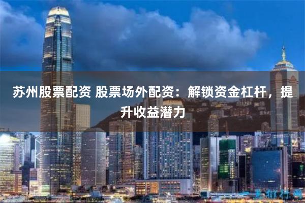苏州股票配资 股票场外配资：解锁资金杠杆，提升收益潜力