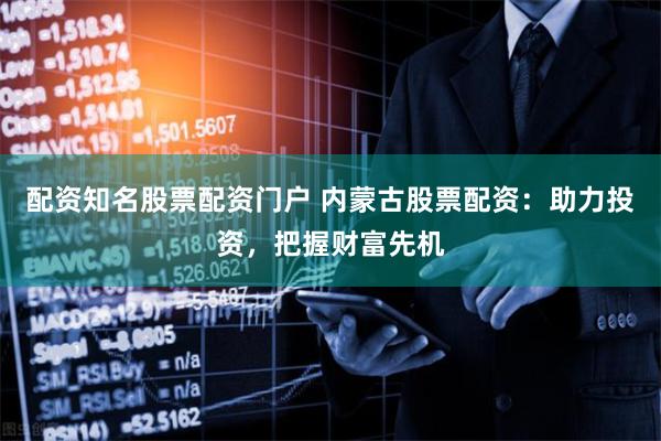 配资知名股票配资门户 内蒙古股票配资：助力投资，把握财富先机