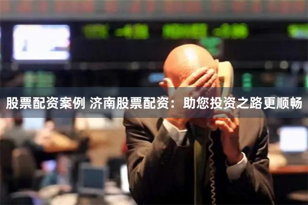 股票配资案例 济南股票配资：助您投资之路更顺畅