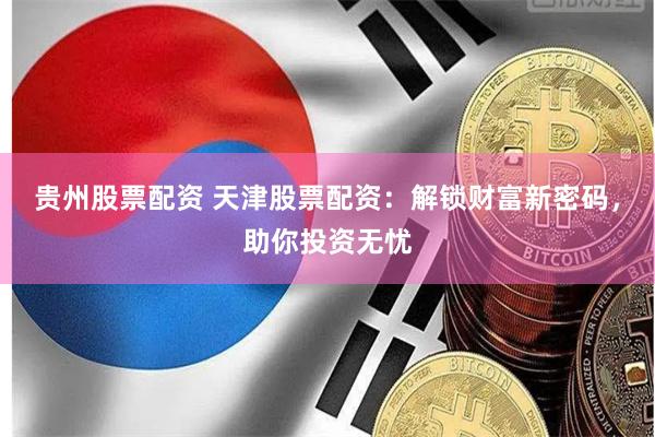 贵州股票配资 天津股票配资：解锁财富新密码，助你投资无忧