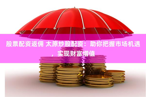 股票配资返佣 太原炒股配资：助你把握市场机遇，实现财富增值