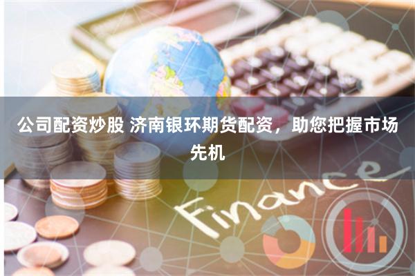 公司配资炒股 济南银环期货配资，助您把握市场先机