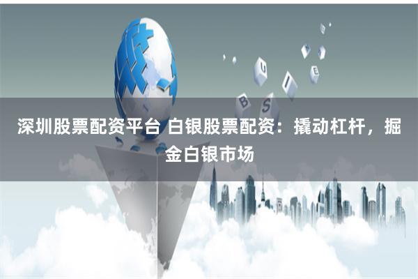 深圳股票配资平台 白银股票配资：撬动杠杆，掘金白银市场
