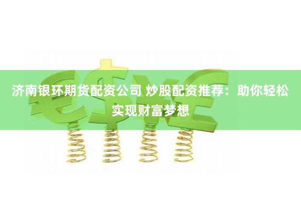 济南银环期货配资公司 炒股配资推荐：助你轻松实现财富梦想
