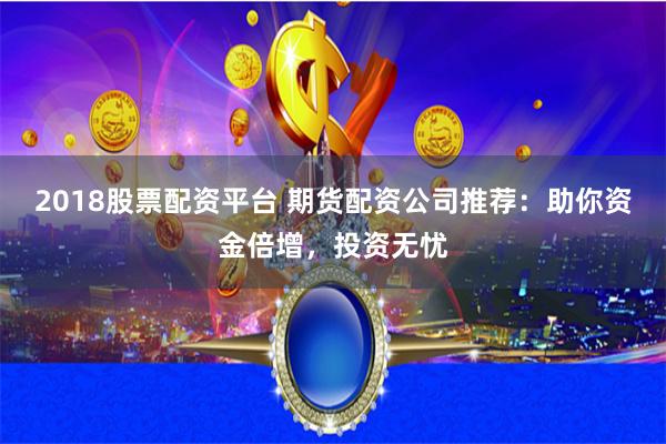 2018股票配资平台 期货配资公司推荐：助你资金倍增，投资无忧