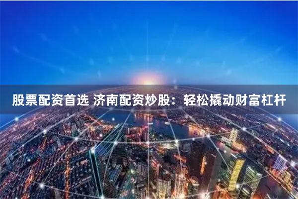 股票配资首选 济南配资炒股：轻松撬动财富杠杆