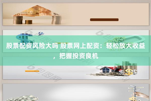 股票配资风险大吗 股票网上配资：轻松放大收益，把握投资良机