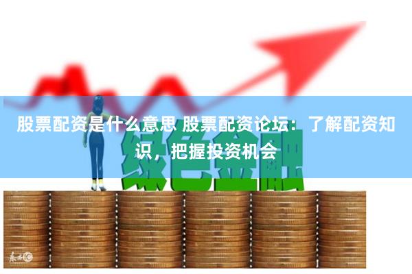 股票配资是什么意思 股票配资论坛：了解配资知识，把握投资机会