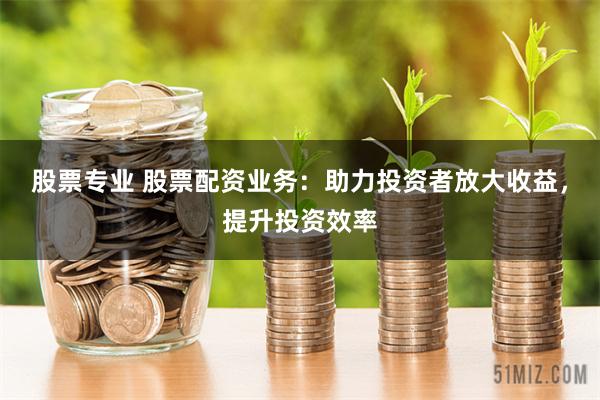股票专业 股票配资业务：助力投资者放大收益，提升投资效率