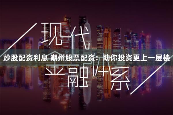 炒股配资利息 潮州股票配资：助你投资更上一层楼