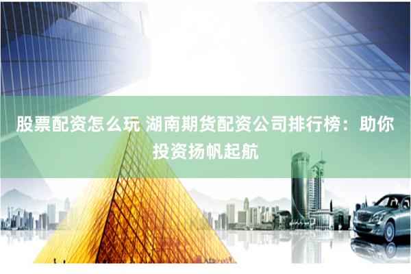 股票配资怎么玩 湖南期货配资公司排行榜：助你投资扬帆起航