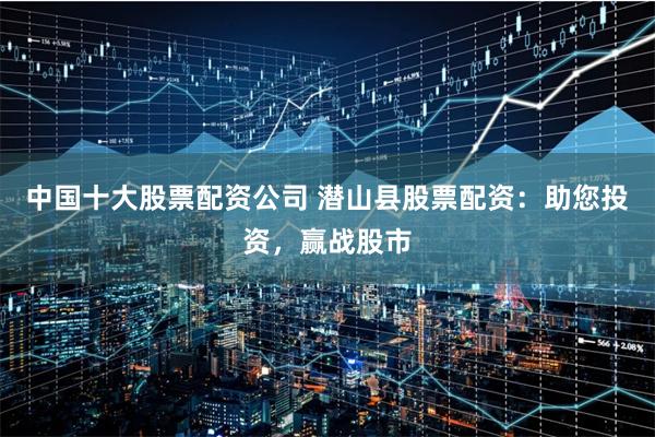 中国十大股票配资公司 潜山县股票配资：助您投资，赢战股市