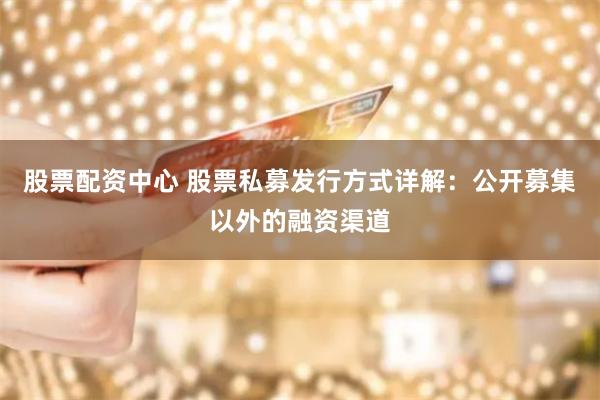 股票配资中心 股票私募发行方式详解：公开募集以外的融资渠道