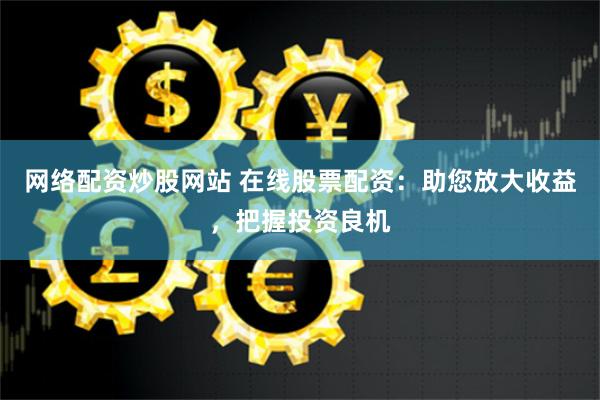 网络配资炒股网站 在线股票配资：助您放大收益，把握投资良机