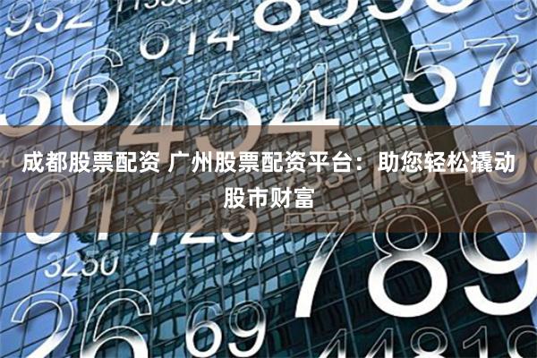成都股票配资 广州股票配资平台：助您轻松撬动股市财富