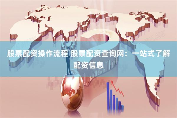 股票配资操作流程 股票配资查询网：一站式了解配资信息
