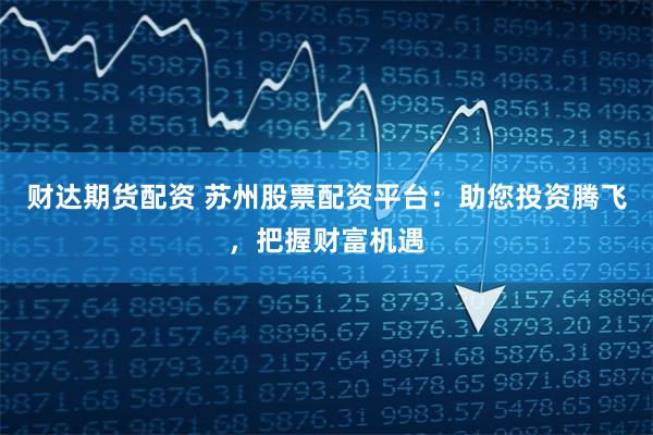财达期货配资 苏州股票配资平台：助您投资腾飞，把握财富机遇