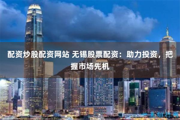 配资炒股配资网站 无锡股票配资：助力投资，把握市场先机