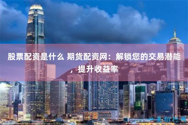 股票配资是什么 期货配资网：解锁您的交易潜能，提升收益率