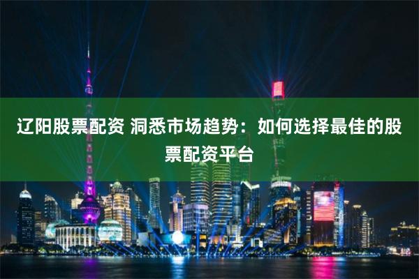 辽阳股票配资 洞悉市场趋势：如何选择最佳的股票配资平台