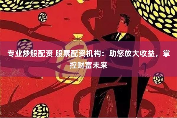 专业炒股配资 股票配资机构：助您放大收益，掌控财富未来
