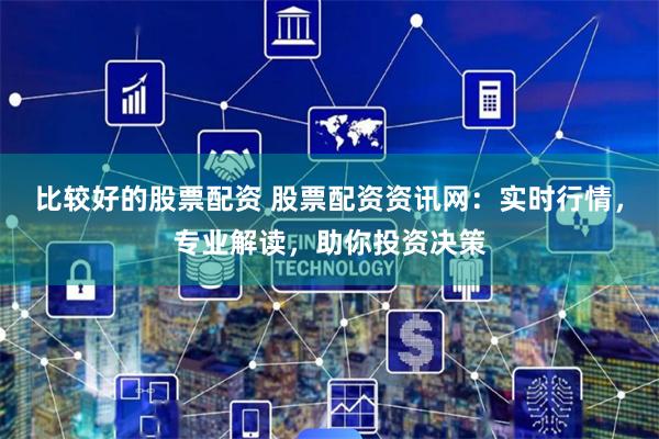 比较好的股票配资 股票配资资讯网：实时行情，专业解读，助你投资决策